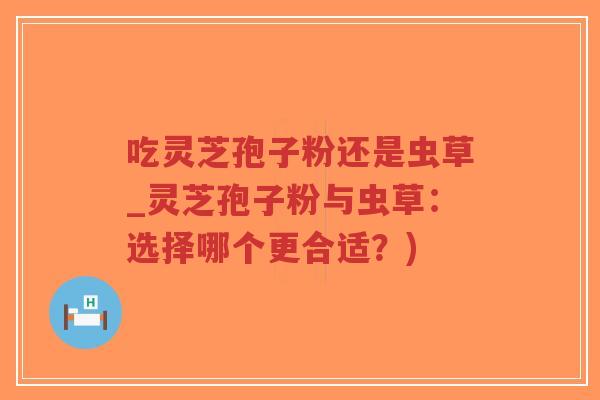 吃灵芝孢子粉还是虫草_灵芝孢子粉与虫草：选择哪个更合适？)