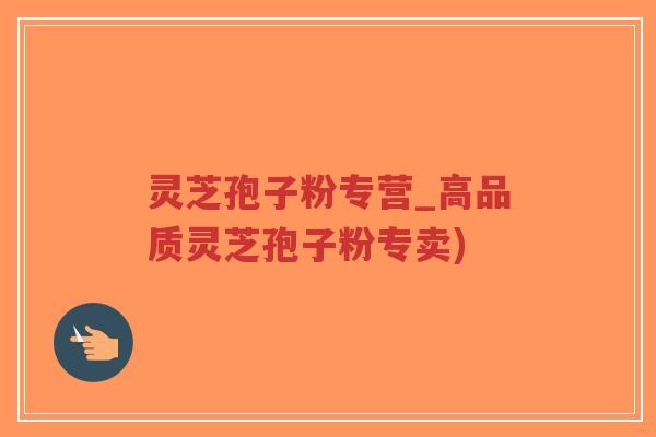 灵芝孢子粉专营_高品质灵芝孢子粉专卖)