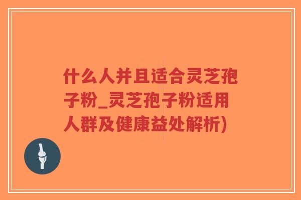什么人并且适合灵芝孢子粉_灵芝孢子粉适用人群及健康益处解析)