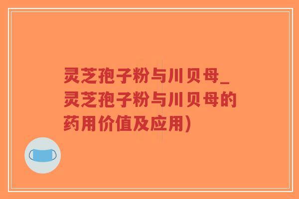 灵芝孢子粉与川贝母_灵芝孢子粉与川贝母的药用价值及应用)