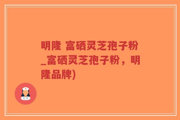 明隆 富硒灵芝孢子粉_富硒灵芝孢子粉,明隆品牌) 明隆 富硒灵芝孢子粉_富硒灵芝孢子粉,明隆品牌)