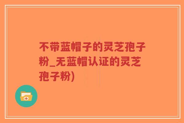 不带蓝帽子的灵芝孢子粉_无蓝帽认证的灵芝孢子粉)