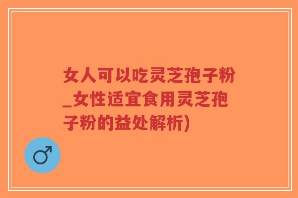 女人可以吃灵芝孢子粉_女性适宜食用灵芝孢子粉的益处解析)