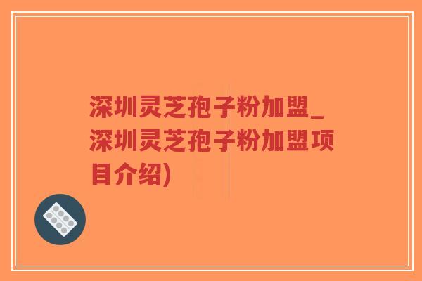 深圳灵芝孢子粉加盟_深圳灵芝孢子粉加盟项目介绍)