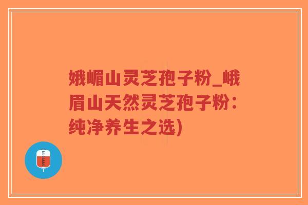 娥嵋山灵芝孢子粉_峨眉山天然灵芝孢子粉：纯净养生之选)