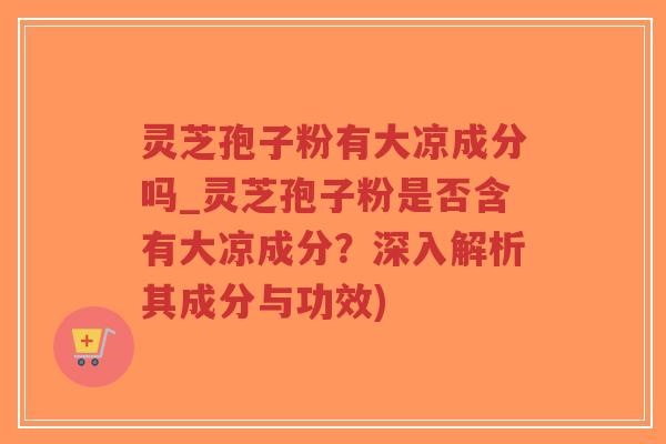 灵芝孢子粉有大凉成分吗_灵芝孢子粉是否含有大凉成分？深入解析其成分与功效)