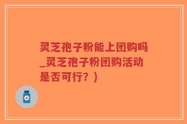 灵芝孢子粉能上团购吗_灵芝孢子粉团购活动是否可行？)