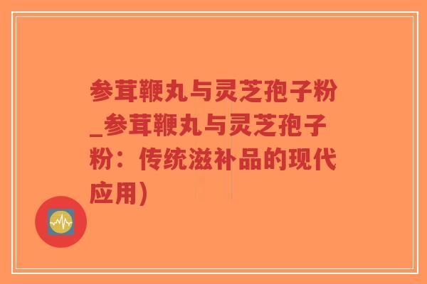 参茸鞭丸与灵芝孢子粉_参茸鞭丸与灵芝孢子粉:传统滋补品的现代应用) 参茸鞭丸与灵芝孢子粉_参茸鞭丸与灵芝孢子粉:传统滋补品的现代应用)