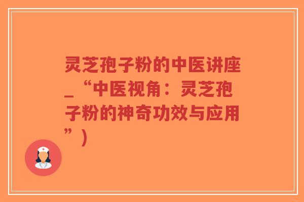 灵芝孢子粉的中医讲座_“中医视角：灵芝孢子粉的神奇功效与应用”)