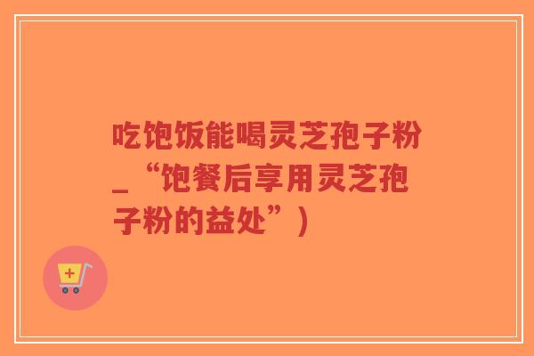 吃饱饭能喝灵芝孢子粉_“饱餐后享用灵芝孢子粉的益处”)