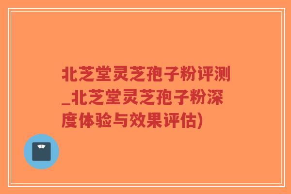 北芝堂灵芝孢子粉评测_北芝堂灵芝孢子粉深度体验与效果评估)