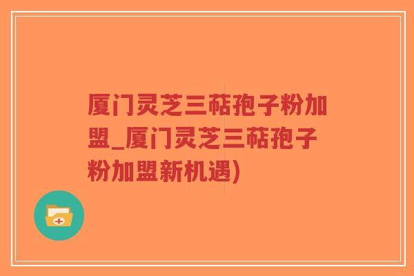 厦门灵芝三萜孢子粉加盟_厦门灵芝三萜孢子粉加盟新机遇)