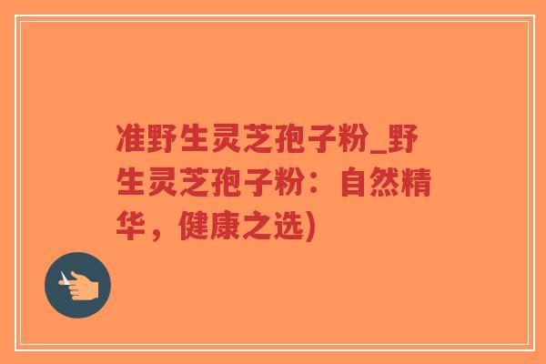 准野生灵芝孢子粉_野生灵芝孢子粉:自然精华,健康之选) 准野生灵芝孢子粉_野生灵芝孢子粉:自然精华,健康之选)