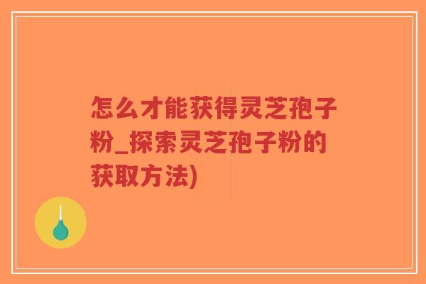 怎么才能获得灵芝孢子粉_探索灵芝孢子粉的获取方法)