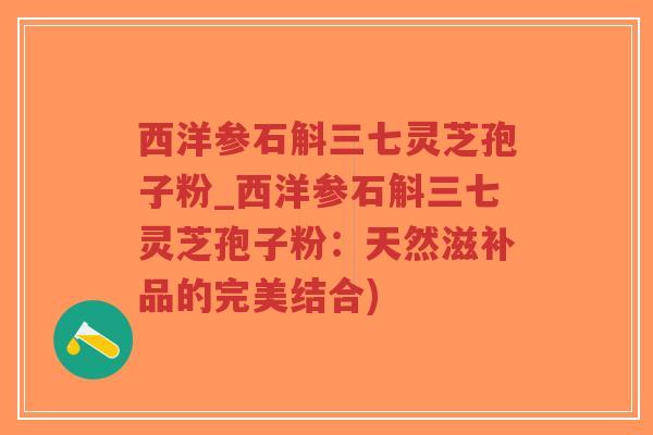 西洋参石斛三七灵芝孢子粉_西洋参石斛三七灵芝孢子粉:天然滋补品的完美结合) 西洋参石斛三七灵芝孢子粉_西洋参石斛三七灵芝孢子粉:天然滋补品的完美结合)