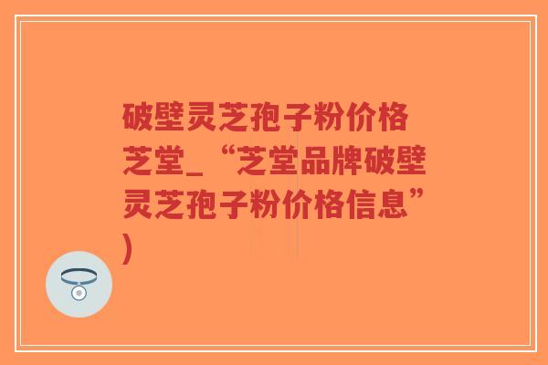 破壁灵芝孢子粉价格 芝堂_“芝堂品牌破壁灵芝孢子粉价格信息”)