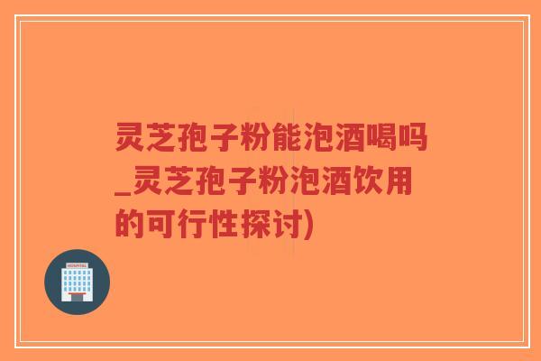 灵芝孢子粉能泡酒喝吗_灵芝孢子粉泡酒饮用的可行性探讨) 灵芝孢子粉能泡酒喝吗_灵芝孢子粉泡酒饮用的可行性探讨)