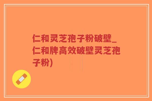 仁和灵芝孢子粉破壁_仁和牌高效破壁灵芝孢子粉)