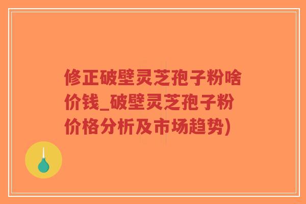 修正破壁灵芝孢子粉啥价钱_破壁灵芝孢子粉价格分析及市场趋势)