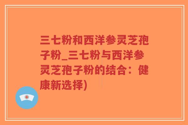 三七粉和西洋参灵芝孢子粉_三七粉与西洋参灵芝孢子粉的结合：健康新选择)