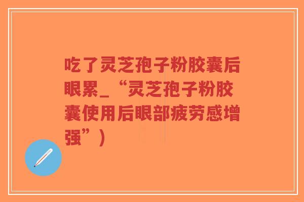 吃了灵芝孢子粉胶囊后眼累_“灵芝孢子粉胶囊使用后眼部疲劳感增强”)