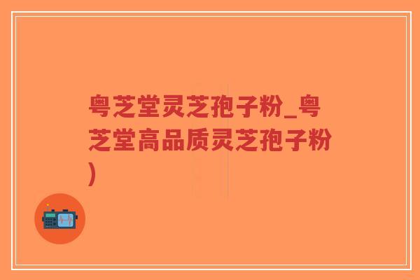 粤芝堂灵芝孢子粉_粤芝堂高品质灵芝孢子粉)