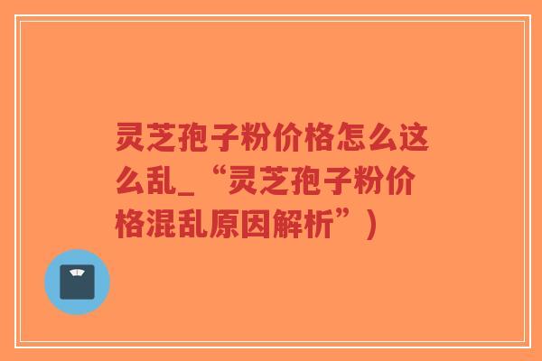 灵芝孢子粉价格怎么这么乱_“灵芝孢子粉价格混乱原因解析”)
