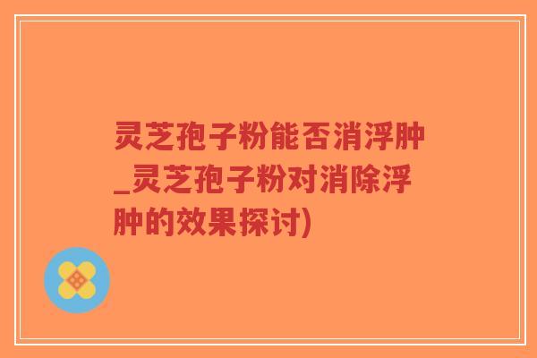 灵芝孢子粉能否消浮肿_灵芝孢子粉对消除浮肿的效果探讨)