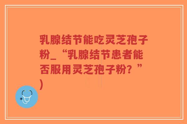 乳腺结节能吃灵芝孢子粉_“乳腺结节患者能否服用灵芝孢子粉？”)