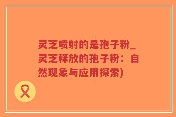 灵芝喷射的是孢子粉_灵芝释放的孢子粉:自然现象与应用探索) 灵芝喷射的是孢子粉_灵芝释放的孢子粉:自然现象与应用探索)