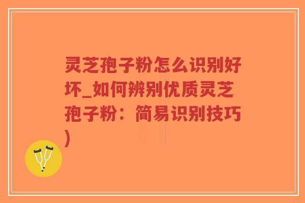 灵芝孢子粉怎么识别好坏_如何辨别优质灵芝孢子粉：简易识别技巧)