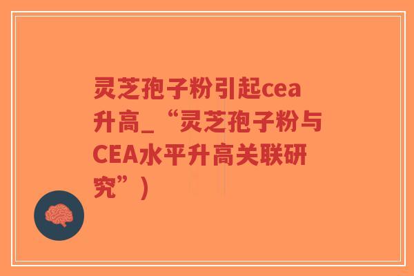 灵芝孢子粉引起cea升高_“灵芝孢子粉与CEA水平升高关联研究”)