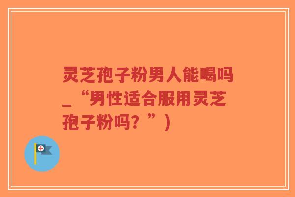灵芝孢子粉男人能喝吗_“男性适合服用灵芝孢子粉吗?”) 灵芝孢子粉男人能喝吗_“男性适合服用灵芝孢子粉吗?”)