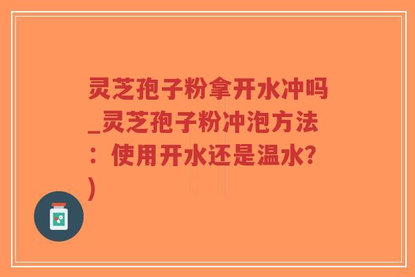 灵芝孢子粉拿开水冲吗_灵芝孢子粉冲泡方法：使用开水还是温水？)