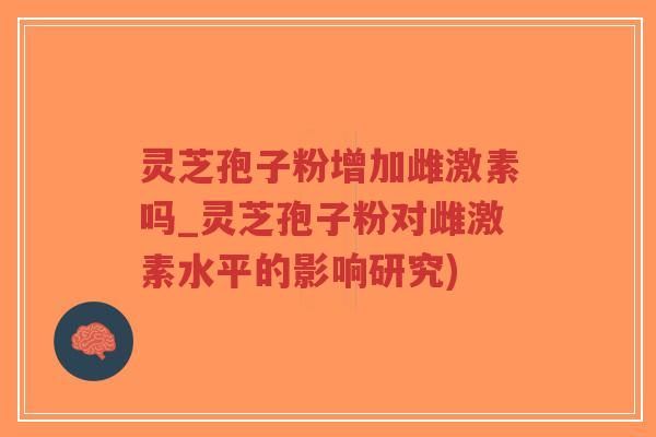 灵芝孢子粉增加雌激素吗_灵芝孢子粉对雌激素水平的影响研究)