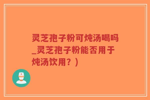 灵芝孢子粉可炖汤喝吗_灵芝孢子粉能否用于炖汤饮用？)