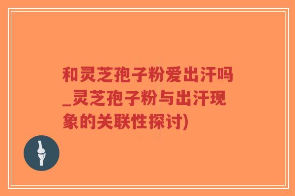 和灵芝孢子粉爱出汗吗_灵芝孢子粉与出汗现象的关联性探讨)