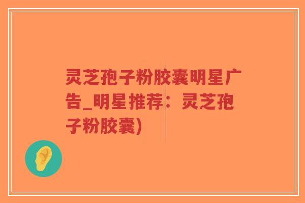 灵芝孢子粉胶囊明星广告_明星推荐：灵芝孢子粉胶囊)