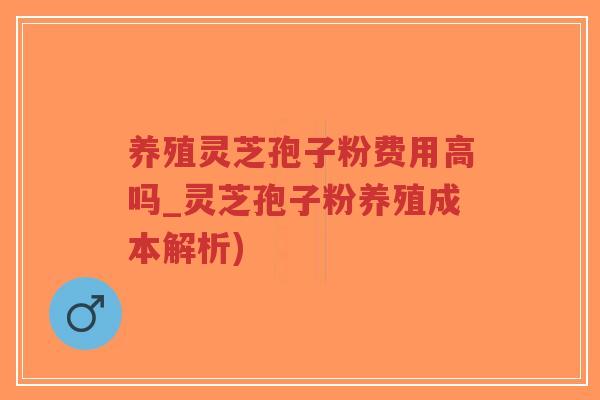 养殖灵芝孢子粉费用高吗_灵芝孢子粉养殖成本解析)