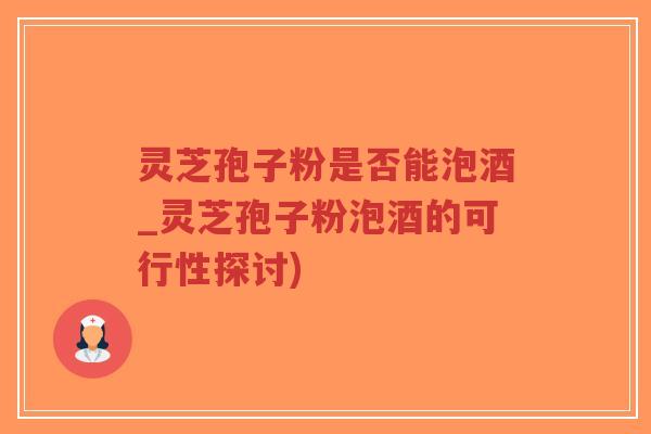 灵芝孢子粉是否能泡酒_灵芝孢子粉泡酒的可行性探讨)