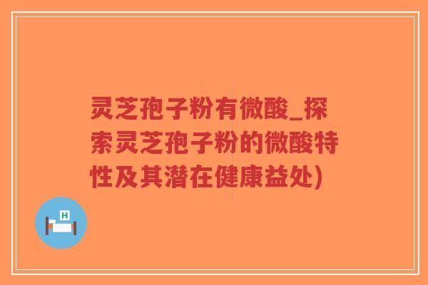 灵芝孢子粉有微酸_探索灵芝孢子粉的微酸特性及其潜在健康益处)