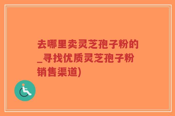 去哪里卖灵芝孢子粉的_寻找优质灵芝孢子粉销售渠道)
