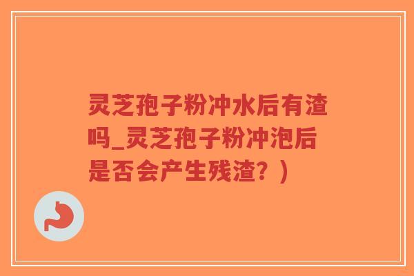 灵芝孢子粉冲水后有渣吗_灵芝孢子粉冲泡后是否会产生残渣？)