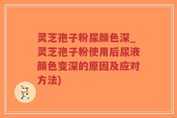 灵芝孢子粉尿颜色深_灵芝孢子粉使用后尿液颜色变深的原因及应对方法)