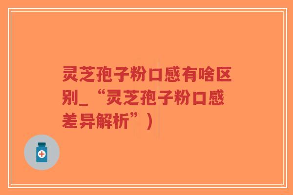 灵芝孢子粉口感有啥区别_“灵芝孢子粉口感差异解析”)
