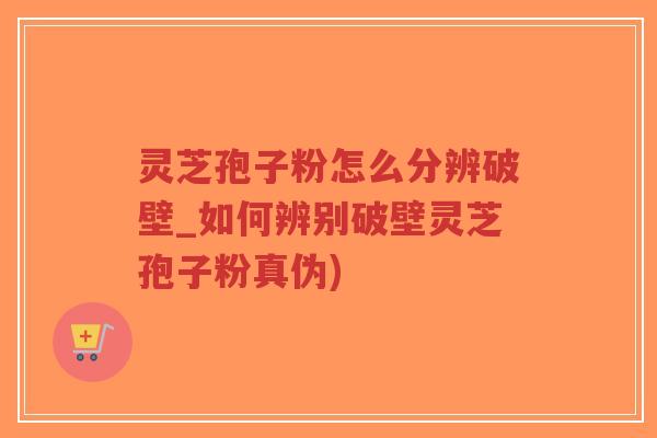 灵芝孢子粉怎么分辨破壁_如何辨别破壁灵芝孢子粉真伪)