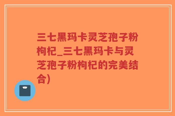 三七黑玛卡灵芝孢子粉枸杞_三七黑玛卡与灵芝孢子粉枸杞的完美结合)