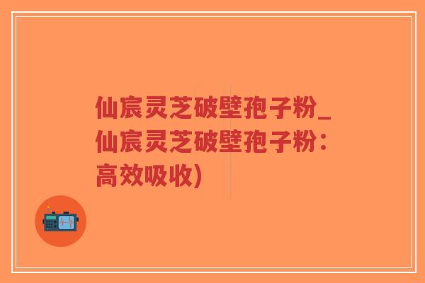 仙宸灵芝破壁孢子粉_仙宸灵芝破壁孢子粉:高效吸收) 仙宸灵芝破壁孢子粉_仙宸灵芝破壁孢子粉:高效吸收)