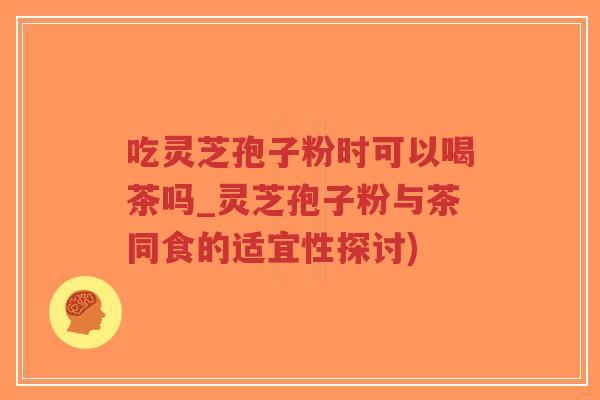 吃灵芝孢子粉时可以喝茶吗_灵芝孢子粉与茶同食的适宜性探讨)