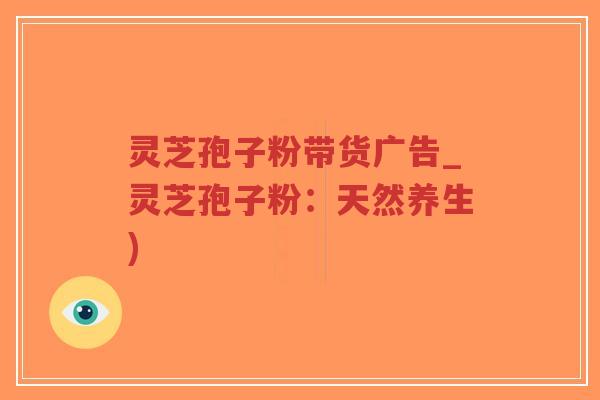 灵芝孢子粉带货广告_灵芝孢子粉：天然养生)